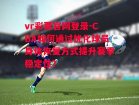 vr彩票官网登录-CBA如何通过优化球员身体恢复方式提升赛季稳定性？