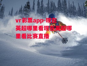 vr彩票app-现在英超哪里看现在英超哪里看比赛直播