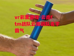 vr彩票游戏-云南ftm战队云南战队名字霸气